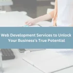 Web Development Services to Unlock Your Business’s True Potential